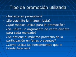 Tipo de promoción utilizadaTipo de promoción utilizada
• ¿Invierte en promoción?¿Invierte en promoción?
• ¿Se trasmite la imagen justa?¿Se trasmite la imagen justa?
• ¿Qué medios utiliza para la promoción?¿Qué medios utiliza para la promoción?
• ¿Se utiliza un argumento de venta distinto¿Se utiliza un argumento de venta distinto
para cada mercado?para cada mercado?
• ¿Se obtiene el máximo provecho de la¿Se obtiene el máximo provecho de la
participación en ferias o eventos?participación en ferias o eventos?
• ¿Cómo utiliza las herramientas que le¿Cómo utiliza las herramientas que le
brinda Internet?brinda Internet?
 
