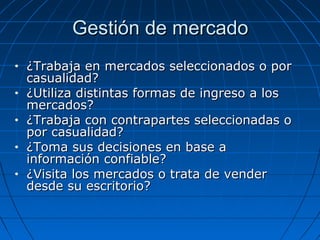 Gestión de mercadoGestión de mercado
• ¿Trabaja en mercados seleccionados o por¿Trabaja en mercados seleccionados o por
casualidad?casualidad?
• ¿Utiliza distintas formas de ingreso a los¿Utiliza distintas formas de ingreso a los
mercados?mercados?
• ¿Trabaja con contrapartes seleccionadas o¿Trabaja con contrapartes seleccionadas o
por casualidad?por casualidad?
• ¿Toma sus decisiones en base a¿Toma sus decisiones en base a
información confiable?información confiable?
• ¿Visita los mercados o trata de vender¿Visita los mercados o trata de vender
desde su escritorio?desde su escritorio?
 