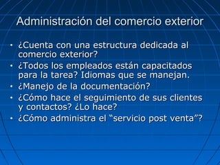 Administración del comercio exteriorAdministración del comercio exterior
• ¿Cuenta con una estructura dedicada al¿Cuenta con una estructura dedicada al
comercio exterior?comercio exterior?
• ¿Todos los empleados están capacitados¿Todos los empleados están capacitados
para la tarea? Idiomas que se manejan.para la tarea? Idiomas que se manejan.
• ¿Manejo de la documentación?¿Manejo de la documentación?
• ¿Cómo hace el seguimiento de sus clientes¿Cómo hace el seguimiento de sus clientes
y contactos? ¿Lo hace?y contactos? ¿Lo hace?
• ¿Cómo administra el “servicio post venta”?¿Cómo administra el “servicio post venta”?
 