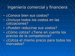 Ingeniería comercial y financieraIngeniería comercial y financiera
• ¿Conoce bien sus costos?¿Conoce bien sus costos?
• ¿Incluye todos los costos en las¿Incluye todos los costos en las
cotizaciones?cotizaciones?
• ¿Pueden reducirse sus costos?¿Pueden reducirse sus costos?
• ¿Cómo cotiza? ¿Tiene en cuenta los¿Cómo cotiza? ¿Tiene en cuenta los
precios de la competencia?precios de la competencia?
• ¿Cotiza el mismo precio para todos los¿Cotiza el mismo precio para todos los
mercados?mercados?
 