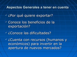 Aspectos Generales a tener en cuentaAspectos Generales a tener en cuenta
 ¿Por qué quiere exportar?¿Por qué quiere exportar?
 Conoce los beneficios de laConoce los beneficios de la
exportación?exportación?
 ¿Conoce las dificultades?¿Conoce las dificultades?
 ¿Cuenta con recursos (humanos y¿Cuenta con recursos (humanos y
económicos) para invertir en laeconómicos) para invertir en la
apertura de nuevos mercados?apertura de nuevos mercados?
 