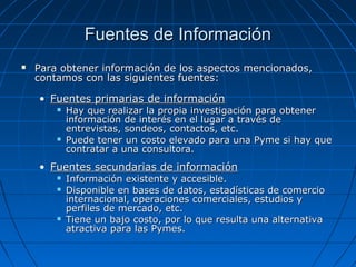 Fuentes de InformaciónFuentes de Información
 Para obtener información de los aspectos mencionados,Para obtener información de los aspectos mencionados,
contamos con las siguientes fuentes:contamos con las siguientes fuentes:
• Fuentes primarias de informaciónFuentes primarias de información
 Hay que realizar la propia investigación para obtenerHay que realizar la propia investigación para obtener
información de interés en el lugar a través deinformación de interés en el lugar a través de
entrevistas, sondeos, contactos, etc.entrevistas, sondeos, contactos, etc.
 Puede tener un costo elevado para una Pyme si hay quePuede tener un costo elevado para una Pyme si hay que
contratar a una consultora.contratar a una consultora.
• Fuentes secundarias de informaciónFuentes secundarias de información
 Información existente y accesible.Información existente y accesible.
 Disponible en bases de datos, estadísticas de comercioDisponible en bases de datos, estadísticas de comercio
internacional, operaciones comerciales, estudios yinternacional, operaciones comerciales, estudios y
perfiles de mercado, etc.perfiles de mercado, etc.
 Tiene un bajo costo, por lo que resulta una alternativaTiene un bajo costo, por lo que resulta una alternativa
atractiva para las Pymes.atractiva para las Pymes.
 