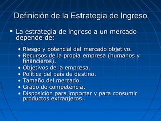 Definición de la Estrategia de IngresoDefinición de la Estrategia de Ingreso
 La estrategia de ingreso a un mercadoLa estrategia de ingreso a un mercado
depende de:depende de:
• Riesgo y potencial del mercado objetivo.Riesgo y potencial del mercado objetivo.
• Recursos de la propia empresa (humanos yRecursos de la propia empresa (humanos y
financieros).financieros).
• Objetivos de la empresa.Objetivos de la empresa.
• Política del país de destino.Política del país de destino.
• Tamaño del mercado.Tamaño del mercado.
• Grado de competencia.Grado de competencia.
• Disposición para importar y para consumirDisposición para importar y para consumir
productos extranjeros.productos extranjeros.
 