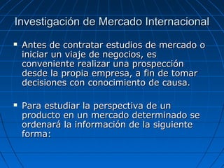 Investigación de Mercado InternacionalInvestigación de Mercado Internacional
 Antes de contratar estudios de mercado oAntes de contratar estudios de mercado o
iniciar un viaje de negocios, esiniciar un viaje de negocios, es
conveniente realizar una prospecciónconveniente realizar una prospección
desde la propia empresa, a fin de tomardesde la propia empresa, a fin de tomar
decisiones con conocimiento de causa.decisiones con conocimiento de causa.
 Para estudiar la perspectiva de unPara estudiar la perspectiva de un
producto en un mercado determinado seproducto en un mercado determinado se
ordenará la información de la siguienteordenará la información de la siguiente
forma:forma:
 