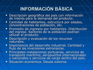 INFORMACIÓN BÁSICAINFORMACIÓN BÁSICA
 Descripción geográfica del país con informaciónDescripción geográfica del país con información
de interés para la demanda del producto.de interés para la demanda del producto.
 Cantidad de habitantes, estructura por edades,Cantidad de habitantes, estructura por edades,
concentraciones de población, etc.concentraciones de población, etc.
 Promedio de ingresos por habitantes. DistribuciónPromedio de ingresos por habitantes. Distribución
del ingreso. Sectores de la población podríandel ingreso. Sectores de la población podrían
utilizar el producto.utilizar el producto.
 Descripción y evaluación de los recursosDescripción y evaluación de los recursos
naturales.naturales.
 Importancia del desarrollo industrial. Cantidad yImportancia del desarrollo industrial. Cantidad y
flujo de las inversiones extranjeras.flujo de las inversiones extranjeras.
 Principales instalaciones portuarias, servicios dePrincipales instalaciones portuarias, servicios de
transporte marítimo, aeropuertos internacionalestransporte marítimo, aeropuertos internacionales
y nacionales y servicios de carga dentro del país.y nacionales y servicios de carga dentro del país.
 Situación económica. Deuda externa.Situación económica. Deuda externa.
 