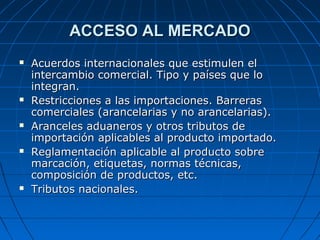 ACCESO AL MERCADOACCESO AL MERCADO
 Acuerdos internacionales que estimulen elAcuerdos internacionales que estimulen el
intercambio comercial. Tipo y países que lointercambio comercial. Tipo y países que lo
integran.integran.
 Restricciones a las importaciones. BarrerasRestricciones a las importaciones. Barreras
comerciales (arancelarias y no arancelarias).comerciales (arancelarias y no arancelarias).
 Aranceles aduaneros y otros tributos deAranceles aduaneros y otros tributos de
importación aplicables al producto importado.importación aplicables al producto importado.
 Reglamentación aplicable al producto sobreReglamentación aplicable al producto sobre
marcación, etiquetas, normas técnicas,marcación, etiquetas, normas técnicas,
composición de productos, etc.composición de productos, etc.
 Tributos nacionales.Tributos nacionales.
 