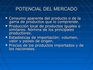 POTENCIAL DEL MERCADOPOTENCIAL DEL MERCADO
 Consumo aparente del producto o de laConsumo aparente del producto o de la
gama de productos que lo comprende.gama de productos que lo comprende.
 Producción local de productos iguales oProducción local de productos iguales o
similares. Nómina de los principalessimilares. Nómina de los principales
productores.productores.
 Estadísticas de importación: volumen,Estadísticas de importación: volumen,
valor y países de origen.valor y países de origen.
 Precios de los productos importados y dePrecios de los productos importados y de
los nacionales.los nacionales.
 