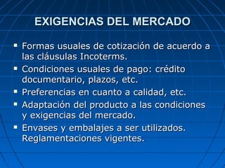 EXIGENCIAS DEL MERCADOEXIGENCIAS DEL MERCADO
 Formas usuales de cotización de acuerdo aFormas usuales de cotización de acuerdo a
las cláusulas Incoterms.las cláusulas Incoterms.
 Condiciones usuales de pago: créditoCondiciones usuales de pago: crédito
documentario, plazos, etc.documentario, plazos, etc.
 Preferencias en cuanto a calidad, etc.Preferencias en cuanto a calidad, etc.
 Adaptación del producto a las condicionesAdaptación del producto a las condiciones
y exigencias del mercado.y exigencias del mercado.
 Envases y embalajes a ser utilizados.Envases y embalajes a ser utilizados.
Reglamentaciones vigentes.Reglamentaciones vigentes.
 