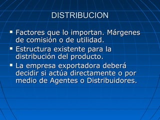 DISTRIBUCIONDISTRIBUCION
 Factores que lo importan. MárgenesFactores que lo importan. Márgenes
de comisión o de utilidad.de comisión o de utilidad.
 Estructura existente para laEstructura existente para la
distribución del producto.distribución del producto.
 La empresa exportadora deberáLa empresa exportadora deberá
decidir si actúa directamente o pordecidir si actúa directamente o por
medio de Agentes o Distribuidores.medio de Agentes o Distribuidores.
 