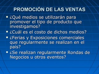 PROMOCIÓN DE LAS VENTASPROMOCIÓN DE LAS VENTAS
 ¿Qué medios se utilizarán para¿Qué medios se utilizarán para
promover el tipo de producto quepromover el tipo de producto que
investigamos?investigamos?
 ¿Cuál es el costo de dichos medios?¿Cuál es el costo de dichos medios?
 ¿Ferias y Exposiciones comerciales¿Ferias y Exposiciones comerciales
que regularmente se realizan en elque regularmente se realizan en el
país?país?
 ¿Se realizan regularmente Rondas de¿Se realizan regularmente Rondas de
Negocios u otros eventos?Negocios u otros eventos?
 