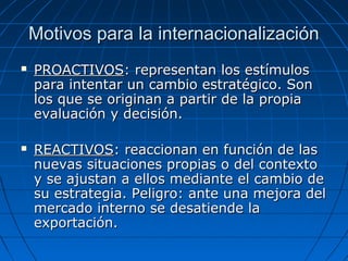 Motivos para la internacionalizaciónMotivos para la internacionalización
 PROACTIVOSPROACTIVOS: representan los estímulos: representan los estímulos
para intentar un cambio estratégico. Sonpara intentar un cambio estratégico. Son
los que se originan a partir de la propialos que se originan a partir de la propia
evaluación y decisión.evaluación y decisión.
 REACTIVOSREACTIVOS: reaccionan en función de las: reaccionan en función de las
nuevas situaciones propias o del contextonuevas situaciones propias o del contexto
y se ajustan a ellos mediante el cambio dey se ajustan a ellos mediante el cambio de
su estrategia. Peligro: ante una mejora delsu estrategia. Peligro: ante una mejora del
mercado interno se desatiende lamercado interno se desatiende la
exportación.exportación.
 