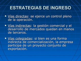 ESTRATEGIAS DE INGRESOESTRATEGIAS DE INGRESO
 Vías directasVías directas: se ejerce un control pleno: se ejerce un control pleno
de la operación.de la operación.
 Vías indirectasVías indirectas: la gestión comercial y el: la gestión comercial y el
desarrollo de mercados quedan en manosdesarrollo de mercados quedan en manos
de terceros.de terceros.
 Vías colegiadasVías colegiadas: si bien es una forma: si bien es una forma
indirecta de comercialización, la empresaindirecta de comercialización, la empresa
participa de un proyecto conjunto departicipa de un proyecto conjunto de
exportación.exportación.
 