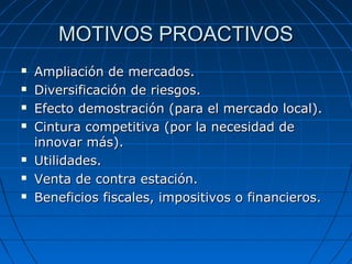 MOTIVOS PROACTIVOSMOTIVOS PROACTIVOS
 Ampliación de mercados.Ampliación de mercados.
 Diversificación de riesgos.Diversificación de riesgos.
 Efecto demostración (para el mercado local).Efecto demostración (para el mercado local).
 Cintura competitiva (por la necesidad deCintura competitiva (por la necesidad de
innovar más).innovar más).
 Utilidades.Utilidades.
 Venta de contra estación.Venta de contra estación.
 Beneficios fiscales, impositivos o financieros.Beneficios fiscales, impositivos o financieros.
 