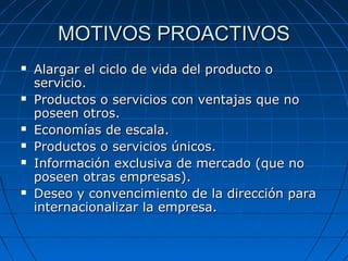 MOTIVOS PROACTIVOSMOTIVOS PROACTIVOS
 Alargar el ciclo de vida del producto oAlargar el ciclo de vida del producto o
servicio.servicio.
 Productos o servicios con ventajas que noProductos o servicios con ventajas que no
poseen otros.poseen otros.
 Economías de escala.Economías de escala.
 Productos o servicios únicos.Productos o servicios únicos.
 Información exclusiva de mercado (que noInformación exclusiva de mercado (que no
poseen otras empresas).poseen otras empresas).
 Deseo y convencimiento de la dirección paraDeseo y convencimiento de la dirección para
internacionalizar la empresa.internacionalizar la empresa.
 