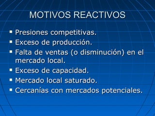 MOTIVOS REACTIVOSMOTIVOS REACTIVOS
 Presiones competitivas.Presiones competitivas.
 Exceso de producción.Exceso de producción.
 Falta de ventas (o disminución) en elFalta de ventas (o disminución) en el
mercado local.mercado local.
 Exceso de capacidad.Exceso de capacidad.
 Mercado local saturado.Mercado local saturado.
 Cercanías con mercados potenciales.Cercanías con mercados potenciales.
 