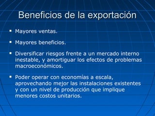 Beneficios de la exportaciónBeneficios de la exportación
 Mayores ventas.
 Mayores beneficios.
 Diversificar riesgos frente a un mercado interno
inestable, y amortiguar los efectos de problemas
macroeconómicos.
 Poder operar con economías a escala,
aprovechando mejor las instalaciones existentes
y con un nivel de producción que implique
menores costos unitarios.
 