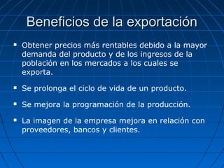 Beneficios de la exportaciónBeneficios de la exportación
 Obtener precios más rentables debido a la mayor
demanda del producto y de los ingresos de la
población en los mercados a los cuales se
exporta.
 Se prolonga el ciclo de vida de un producto.
 Se mejora la programación de la producción.
 La imagen de la empresa mejora en relación con
proveedores, bancos y clientes.
 