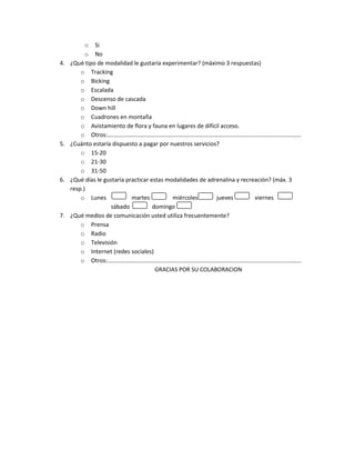 o Si
           o No
4.   ¿Qué tipo de modalidad le gustaría experimentar? (máximo 3 respuestas)
         o Tracking
         o Bicking
         o Escalada
         o Descenso de cascada
         o Down hill
         o Cuadrones en montaña
         o Avistamiento de flora y fauna en lugares de difícil acceso.
         o Otros:……………………………………………………………………………………………………………………
5.   ¿Cuánto estaría dispuesto a pagar por nuestros servicios?
         o 15-20
         o 21-30
         o 31-50
6.   ¿Qué días le gustaría practicar estas modalidades de adrenalina y recreación? (máx. 3
     resp.)
         o Lunes             martes          miércoles       jueves         viernes
                    sábado            domingo
7.   ¿Qué medios de comunicación usted utiliza frecuentemente?
         o Prensa
         o Radio
         o Televisión
         o Internet (redes sociales)
         o Otros:……………………………………………………………………………………………………………………
                                       GRACIAS POR SU COLABORACION
 