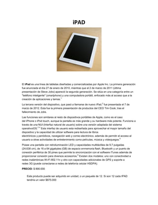 iPAD




El iPad es una línea de tabletas diseñadas y comercializadas por Apple Inc. La primera generación
fue anunciada el día 27 de enero de 2010, mientras que el 2 de marzo de 2011 (última
presentación de Steve Jobs) apareció la segunda generación. Se sitúa en una categoría entre un
"teléfono inteligente" (smartphone) y una computadora portátil, enfocado más al acceso que a la
                                  1
creación de aplicaciones y temas.
                                                                     2
La tercera versión del dispositivo, que pasó a llamarse de nuevo iPad, fue presentada el 7 de
marzo de 2012. Esta fue la primera presentación de productos del CEO Tim Cook, tras el
fallecimiento de Jobs.

Las funciones son similares al resto de dispositivos portátiles de Apple, como es el caso
del iPhone o iPod touch, aunque la pantalla es más grande y su hardware más potente. Funciona a
través de una NUI (Interfaz natural de usuario) sobre una versión adaptada del sistema
               3 4
operativoiOS. Esta interfaz de usuario esta rediseñada para aprovechar el mayor tamaño del
dispositivo y la capacidad de utilizar software para lectura de libros
electrónicos y periódicos, navegación web y correo electrónico, además de permitir el acceso al
                                                                                       5
usuario a otras actividades de entretenimiento como películas, música y videojuegos.

Posee una pantalla con retroiluminación LED y capacidades multitáctiles de 9,7 pulgadas
(24,638 cm), de 16 a 64 gigabytes (GB) de espacio enmemoria flash, Bluetooth y un puerto de
conexión periférica de 30 pines que permite la sincronización con el software iTunes además de
                                                 6
proporcionar conexión para diversos accesorios. Existen dos modelos: uno con conectividad a
redes inalámbricas Wi-Fi 802.11n y otro con capacidades adicionales de GPS y soporte a
redes 3G (puede conectarse a redes de telefonía celular HSDPA).

PRECIO: $ 890.000

    Este producto puede ser adquirido en unidad, o un paquete de 12. Si son 12 cada IPAD
    tendría un valor $875.000
 