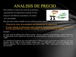 ANALISIS DE PRECIO
Para establecer el precio de venta de un producto,
generalmente los empresarios calculan el costo
al que les sale fabricar un producto y le suman
un % de utilidad.

Hay que tener mucho cuidado con ese cálculo por dos razones:
•

El precio de venta de un producto está limitado por la competencia

•

El costo unitario de fabricación, debe calcularse suponiendo que la fabrica trabaja a un
nivel de capacidad muy cercano a la máxima y no al nivel real al que trabaja

Ejemplo:

El costo total de fabricación (materia prima, obreros, personal administrativo, gastos indirectos
de fabricación como supervisor, personal de mantenimiento, arriendo de edificaciones, etc., ) es
1.000
La cantidad de productos que está fabricando es 200 pero tiene capacidad para fabricar, con esos
mismos gastos, 500, el costo unitario actual será 5 ( 1.000/200) pero si tuviera pedidos para
fabricar, digamos 490, el costo unitario será 2,04 ( 1000 / 490 ) reduciendo el costo unitario en
casi un 60%

 