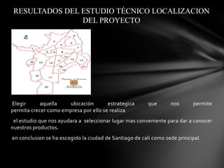 RESULTADOS DEL ESTUDIO TÉCNICO LOCALIZACION
DEL PROYECTO

Elegir
aquella
ubicación
estrategica
permita crecer como empresa por ello se realiza

que

nos

permite

el estudio que nos ayudara a seleccionar lugar mas conveniente para dar a conocer
nuestros productos.
en conclusion se ha escogido la ciudad de Santiago de cali como sede principal.

 