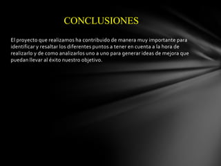 CONCLUSIONES
El proyecto que realizamos ha contribuido de manera muy importante para
identificar y resaltar los diferentes puntos a tener en cuenta a la hora de
realizarlo y de como analizarlos uno a uno para generar ideas de mejora que
puedan llevar al éxito nuestro objetivo.

 