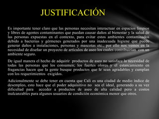 JUSTIFICACIÓN
Es importante tener claro que las personas necesitan interactuar en espacios limpios
y libres de agentes contaminantes que puedan causar daños al bienestar y la salud de
las personas expuestas en el contexto, para evitar estos ambientes contaminados
debido a bacterias y gérmenes generados por una inadecuada higiene que puede
generar daños a instalaciones, personas y mascotas etc., por ello nos vemos en la
necesidad de diseñar un proyecto de artículos de aseo los cuales contribuirían con un
ambiente seguro.
De igual manera el hecho de adquirir productos de aseo no satisface la necesidad de
todas las personas que los consumen; los fuertes olores y el estancamiento en
fragancias hacen que la gente busque productos que le sean agradables y cumplan
con los requerimientos exigidos.
Adicionalmente se debe tener en cuenta que Cali es una ciudad de medio índice de
desempleo, esto hace que el poder adquisitivo no sea el ideal, generando a su vez
dificultad para acceder a productos de aseo de alta calidad pero a costos
inalcanzables para algunos usuarios de condición económica menor que otros.

 