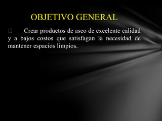 OBJETIVO GENERAL

Crear productos de aseo de excelente calidad
y a bajos costos que satisfagan la necesidad de
mantener espacios limpios.

 