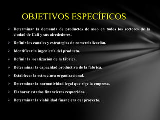 OBJETIVOS ESPECÍFICOS
 Determinar la demanda de productos de aseo en todos los sectores de la
ciudad de Cali y sus alrededores.

 Definir los canales y estrategias de comercialización.
 Identificar la ingeniería del producto.
 Definir la localización de la fábrica.
 Determinar la capacidad productiva de la fábrica.
 Establecer la estructura organizacional.
 Determinar la normatividad legal que rige la empresa.
 Elaborar estados financieros requeridos.
 Determinar la viabilidad financiera del proyecto.

 