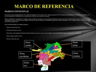 MARCO DE REFERENCIA
MARCO CONTEXTUAL
El proyecto se ubica geográficamente en la ciudad de Santiago de Cali, siendo esta la ciudad principal del valle, alberga aproximadamente 2,5 millones de habitantes en el
área metropolitana, se distingue por su congruencia de culturas y una vida muy acelerada.
Hemos visualizado la geografía de la ciudad la cual se divide por comunas y las zonas donde posiblemente ubicaremos nuestras instalaciones serian los siguientes 5 puntos
estratégicos los cuales nos darían una completa cobertura de toda la ciudad y sus alrededores puesto que nuestra intención es dar a conocer nuestros productos en cada
rincón de Santiago de Cali.
Estos están distribuidos de la siguiente manera:
-

Zona norte: punto de venta

-

Zona oriente: punto de venta

-

Zona centro: sede principal, producción, almacenamiento, punto de venta, servicio al cliente, centro de distribución lugar estratégico por su ubicación.

-

Zona occidente: punto de venta

-

Zona sur: punto de venta

Zona
centro

Zona
occidente
Zona
sur

Zona
norte
Zona
oriente

 