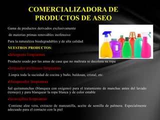 COMERCIALIZADORA DE
PRODUCTOS DE ASEO
Gama de productos derivados exclusivamente
de materias primas renovables inofensivo

Para la naturaleza biodegradables y de alta calidad
NUESTROS PRODUCTOS:
-detergente limpiamax
Producto usado por las amas de casa que no maltrata ni decolora su ropa
-limpiador multiusos limpiamax
.Limpia toda la suciedad de cocina y baño, baldosas, cristal, etc.
-blanqueador limpiamax
Sal quitamanchas (blanquea con oxígeno) para el tratamiento de manchas antes del lavado
(remojo) y para blanquear la ropa blanca y de color estable

-lavavajillas limpiamax
Contiene aloe vera, extracto de manzanilla, aceite de semilla de palmera. Especialmente
adecuado para el contacto con la piel

 