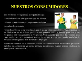 NUESTROS CONSUMIDORES
Los productos ecológicos de aseo para el hogar
no solo benefician a las personas que los utilicen

también nos enfocamos en un producto amigable
con el medio ambiente
•El medioambiente se ve beneficiado por el uso de estos productos ecológicos porque en
su fabricación no se utilizan productos que generen residuos dañinos para éste y sus
recipientes son biodegradables o reciclables. Considerando que miles de personas usan
estos productos, en el período de tiempo de un mes se estarán evitando toneladas de
residuos tóxicos gracias a su material de empaque.
•Todas las comunas de la ciudad de Cali se verán beneficiadas por nuestros productos
debido a su composición ya que no contiene químicos que puedan generar efectos en la
salud por su constante uso.

 