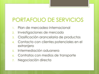 PORTAFOLIO DE SERVICIOS
1. Plan de mercadeo internacional
2. Investigaciones de mercado
3. Clasificación arancelaria de productos
4. Contacto con clientes potenciales en el
extranjero
5. Intermediación aduanera
6. Contratos con medios de transporte
7. Negociación directa
 