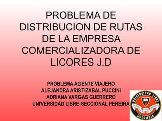 PROBLEMA DE
DISTRIBUCION DE RUTAS
DE LA EMPRESA
COMERCIALIZADORA DE
LICORES J.D
PROBLEMA AGENTE VIAJERO
ALEJANDRA ARISTIZABAL PUCCINI
ADRIANA VARGAS GUERRERO
UNIVERSIDAD LIBRE SECCIONAL PEREIRA
 