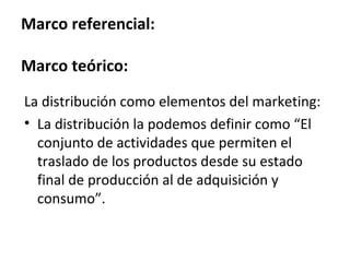 Marco referencial:

Marco teórico:

La distribución como elementos del marketing:
• La distribución la podemos definir como “El
  conjunto de actividades que permiten el
  traslado de los productos desde su estado
  final de producción al de adquisición y
  consumo”.
 