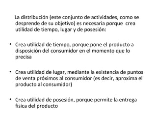 La distribución (este conjunto de actividades, como se
  desprende de su objetivo) es necesaria porque crea
  utilidad de tiempo, lugar y de posesión:

• Crea utilidad de tiempo, porque pone el producto a
  disposición del consumidor en el momento que lo
  precisa

• Crea utilidad de lugar, mediante la existencia de puntos
  de venta próximos al consumidor (es decir, aproxima el
  producto al consumidor)

• Crea utilidad de posesión, porque permite la entrega
  física del producto
 