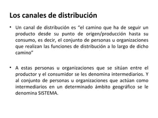 Los canales de distribución
• Un canal de distribución es “el camino que ha de seguir un
  producto desde su punto de origen/producción hasta su
  consumo, es decir, el conjunto de personas u organizaciones
  que realizan las funciones de distribución a lo largo de dicho
  camino”

• A estas personas u organizaciones que se sitúan entre el
  productor y el consumidor se les denomina intermediarios. Y
  al conjunto de personas u organizaciones que actúan como
  intermediarios en un determinado ámbito geográfico se le
  denomina SISTEMA.
 