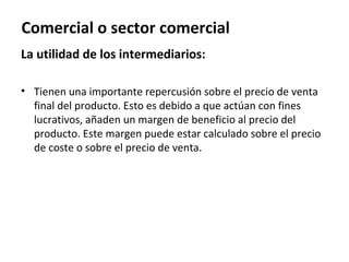 Comercial o sector comercial
La utilidad de los intermediarios:

• Tienen una importante repercusión sobre el precio de venta
  final del producto. Esto es debido a que actúan con fines
  lucrativos, añaden un margen de beneficio al precio del
  producto. Este margen puede estar calculado sobre el precio
  de coste o sobre el precio de venta.
 