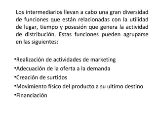 Los intermediarios llevan a cabo una gran diversidad
de funciones que están relacionadas con la utilidad
de lugar, tiempo y posesión que genera la actividad
de distribución. Estas funciones pueden agruparse
en las siguientes:

•Realización de actividades de marketing
•Adecuación de la oferta a la demanda
•Creación de surtidos
•Movimiento físico del producto a su ultimo destino
•Financiación
 