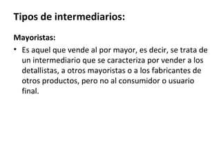 Tipos de intermediarios:
Mayoristas:
• Es aquel que vende al por mayor, es decir, se trata de
  un intermediario que se caracteriza por vender a los
  detallistas, a otros mayoristas o a los fabricantes de
  otros productos, pero no al consumidor o usuario
  final.
 
