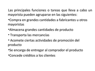Las principales funciones o tareas que lleva a cabo un
mayorista pueden agruparse en las siguientes:
•Compra en grandes cantidades a fabricantes u otros
mayoristas
•Almacena grandes cantidades de producto
• Transporta las mercancías
• Acomete ciertas actividades de promoción del
producto
•Se encarga de entregar al comprador el producto
•Concede créditos a los clientes
 