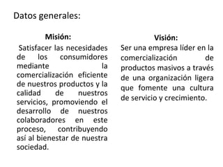 Datos generales:

          Misión:                       Visión:
 Satisfacer las necesidades   Ser una empresa líder en la
de     los    consumidores    comercialización         de
mediante                 la   productos masivos a través
comercialización eficiente    de una organización ligera
de nuestros productos y la    que fomente una cultura
calidad      de    nuestros
servicios, promoviendo el     de servicio y crecimiento.
desarrollo de nuestros
colaboradores en este
proceso, contribuyendo
así al bienestar de nuestra
sociedad.
 