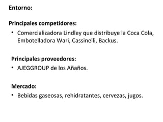Entorno:

Principales competidores:
 • Comercializadora Lindley que distribuye la Coca Cola,
   Embotelladora Wari, Cassinelli, Backus.

Principales proveedores:
• AJEGGROUP de los Añaños.

Mercado:
• Bebidas gaseosas, rehidratantes, cervezas, jugos.
 