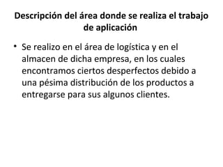 Descripción del área donde se realiza el trabajo
                 de aplicación
• Se realizo en el área de logística y en el
  almacen de dicha empresa, en los cuales
  encontramos ciertos desperfectos debido a
  una pésima distribución de los productos a
  entregarse para sus algunos clientes.
 