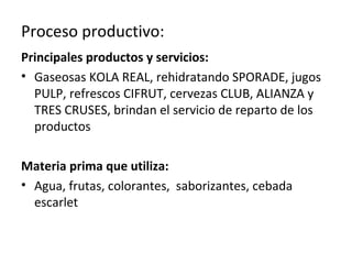 Proceso productivo:
Principales productos y servicios:
• Gaseosas KOLA REAL, rehidratando SPORADE, jugos
  PULP, refrescos CIFRUT, cervezas CLUB, ALIANZA y
  TRES CRUSES, brindan el servicio de reparto de los
  productos

Materia prima que utiliza:
• Agua, frutas, colorantes, saborizantes, cebada
  escarlet
 
