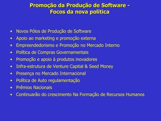 Promoção da Produção de Software -  Focos da nova política  Novos Pólos de Produção de Software Apoio ao marketing e promoção externa Empreendedorismo e Promoção no Mercado Interno Política de Compras Governamentais Promoção e apoio à produtos inovadores Infra-estrutura de Venture Capital & Seed Money Presença no Mercado Internacional Política de Auto regulamentação Prêmios Nacionais Continuarão do crescimento Na Formação de Recursos Humanos  