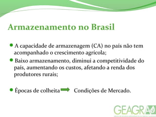 Armazenamento no Brasil
A capacidade de armazenagem (CA) no país não tem
acompanhado o crescimento agrícola;
Baixo armazenamento, diminui a competitividade do
país, aumentando os custos, afetando a renda dos
produtores rurais;
Épocas de colheita Condições de Mercado.
 