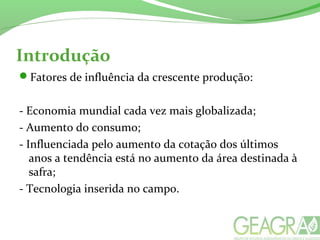 Introdução
Fatores de influência da crescente produção:
- Economia mundial cada vez mais globalizada;
- Aumento do consumo;
- Influenciada pelo aumento da cotação dos últimos
anos a tendência está no aumento da área destinada à
safra;
- Tecnologia inserida no campo.
 