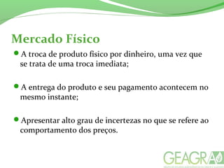 Mercado Físico
A troca de produto físico por dinheiro, uma vez que
se trata de uma troca imediata;
A entrega do produto e seu pagamento acontecem no
mesmo instante;
Apresentar alto grau de incertezas no que se refere ao
comportamento dos preços.
 