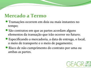 Mercado a Termo
Transações ocorrem em dois ou mais instantes no
tempo;
São contratos em que as partes acordam alguns
elementos da transação que irão ocorrer no futuro;
Especificando a mercadoria, a data de entrega, o local,
o meio de transporte e o meio de pagamento;
Risco de não cumprimento do contrato por uma ou
ambas as partes.
 